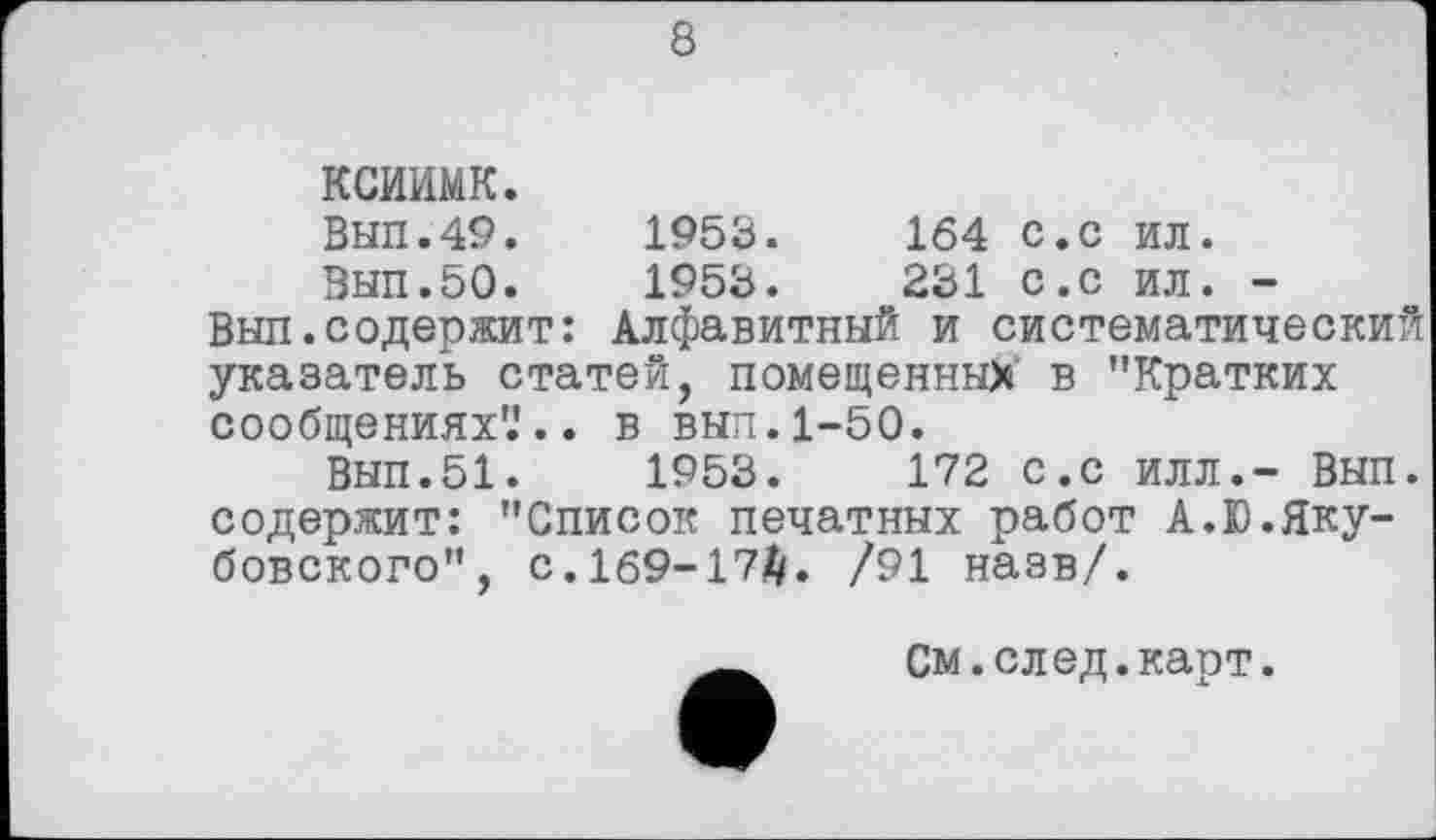 ﻿8
ксиимк.
Вып.49.	1953.	164 с.с ил.
Вып.50.	1953.	231 с.с ил. -
Выл.содержит: Алфавитный и систематический указатель статей, помещенных в "Кратких сообщениях'.'., в выл. 1-50.
Вып.51.	1953.	172 с.с илл.- Вып.
содержит: "Список печатных работ А.Ю.Якубовского", с. 169-172/. /91 назв/.
См.след.карт.